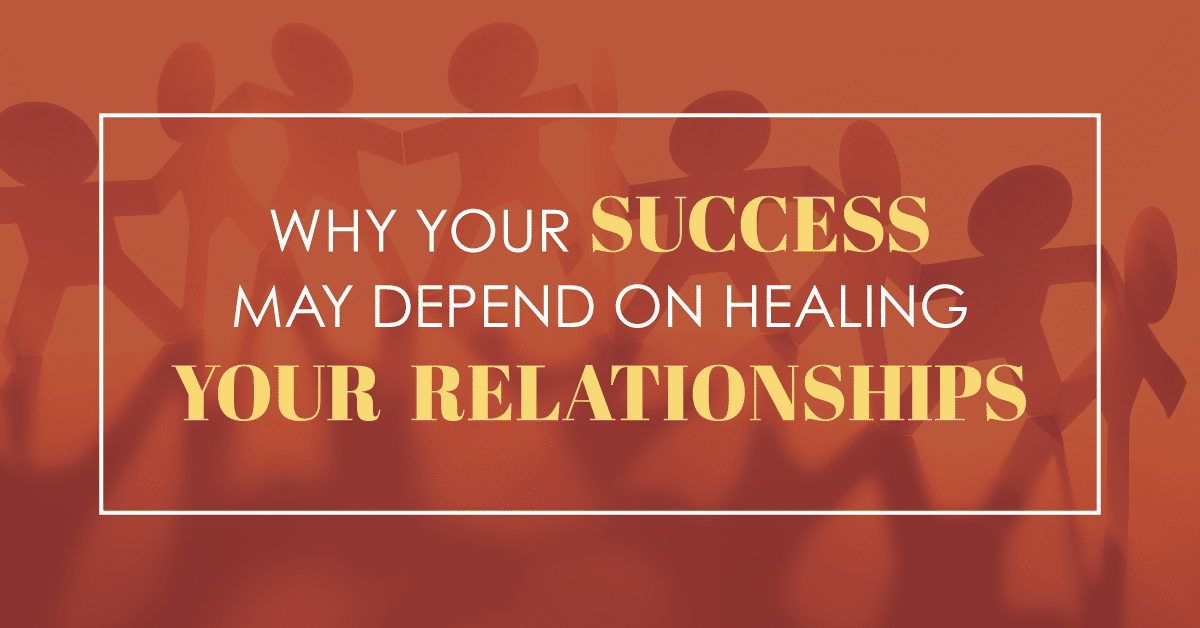 Why Your Success May Depend on Healing Your Relationships