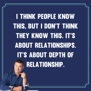 I think people know this, but I don't think they know this. It's about relationships. It's about depth of relationship.